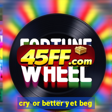 cry or better yet beg